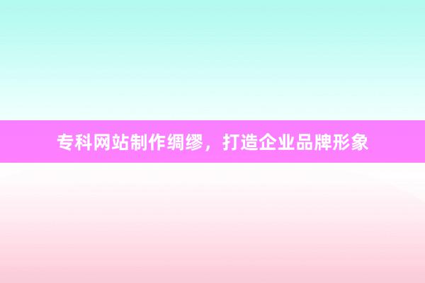 专科网站制作绸缪，打造企业品牌形象