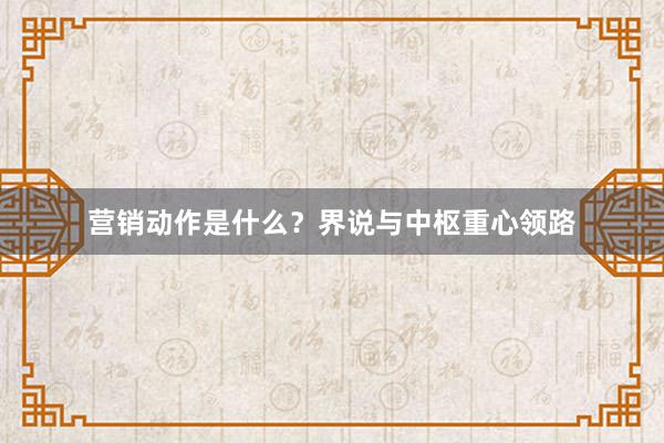 营销动作是什么？界说与中枢重心领路